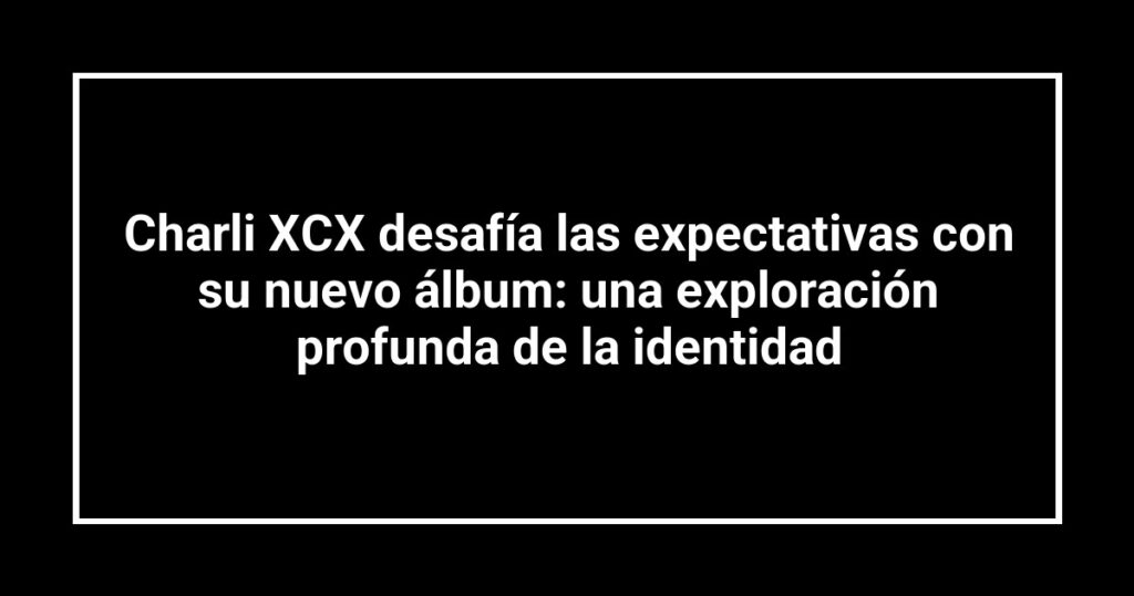 Charli XCX desafía las expectativas con su nuevo álbum: una exploración profunda de la identidad