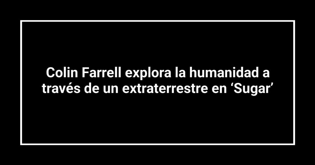 Colin Farrell explora la humanidad a través de un extraterrestre en ‘Sugar’