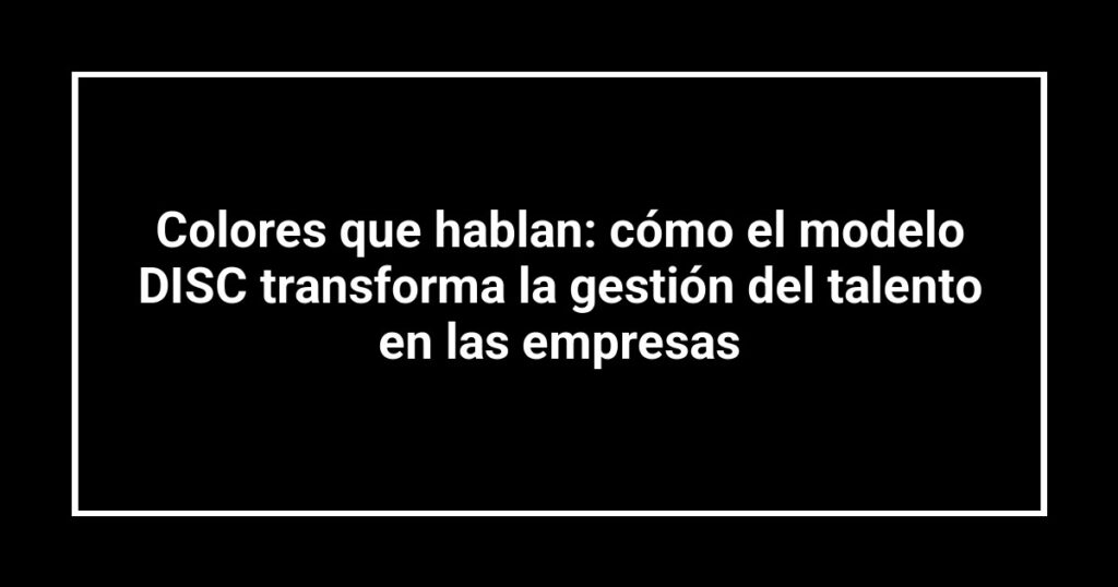 Colores que hablan: cómo el modelo DISC transforma la gestión del talento en las empresas