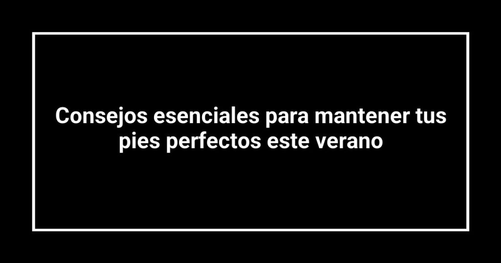 Consejos esenciales para mantener tus pies perfectos este verano