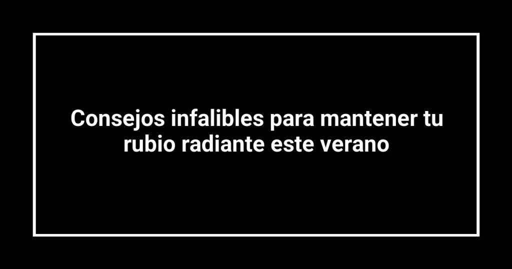 Consejos infalibles para mantener tu rubio radiante este verano