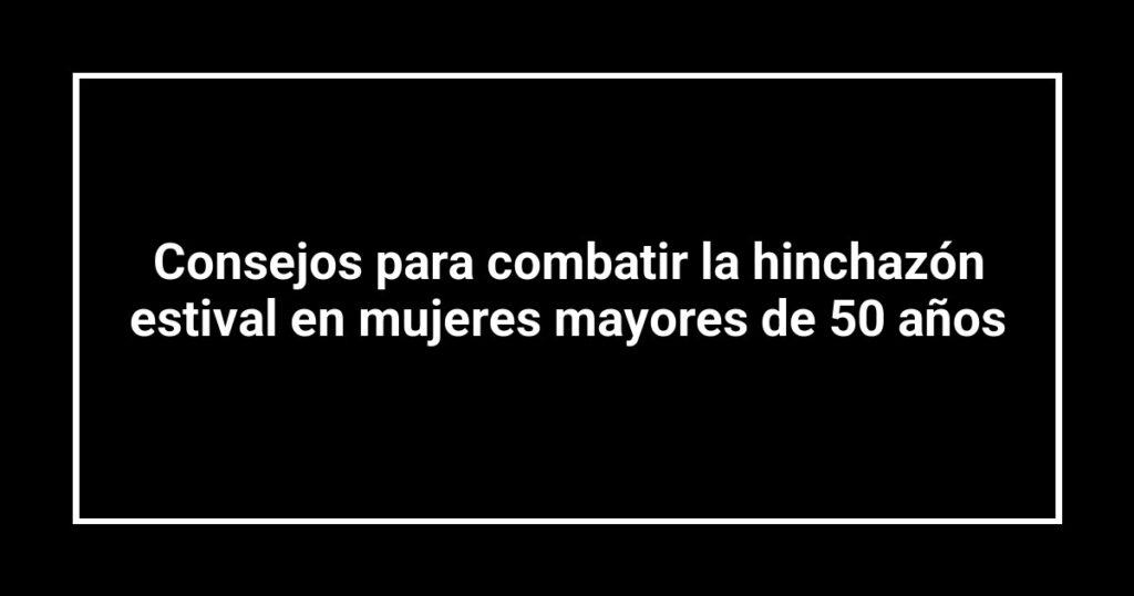Consejos para combatir la hinchazón estival en mujeres mayores de 50 años