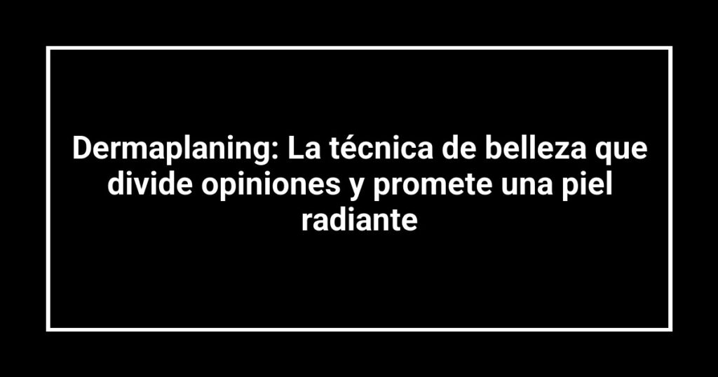 Dermaplaning: La técnica de belleza que divide opiniones y promete una piel radiante