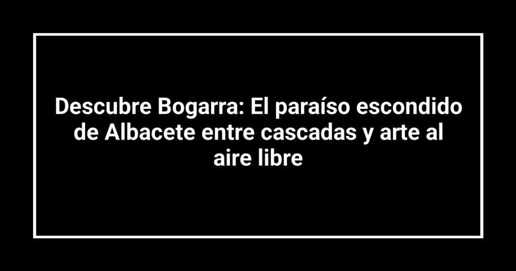 Descubre Bogarra: El paraíso escondido de Albacete entre cascadas y arte al aire libre
