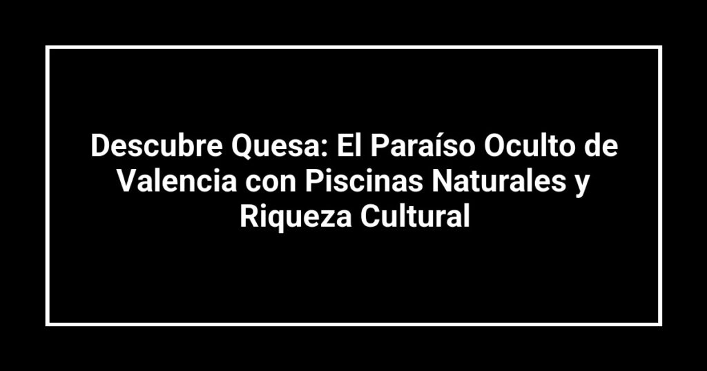 Descubre Quesa: El Paraíso Oculto de Valencia con Piscinas Naturales y Riqueza Cultural