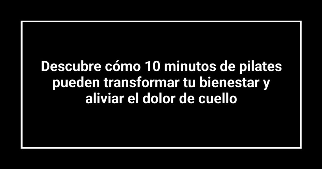 Descubre cómo 10 minutos de pilates pueden transformar tu bienestar y aliviar el dolor de cuello