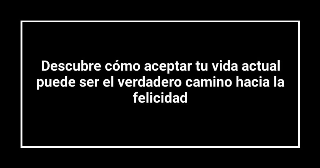 Descubre cómo aceptar tu vida actual puede ser el verdadero camino hacia la felicidad