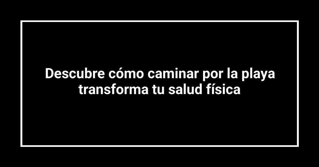 Descubre cómo caminar por la playa transforma tu salud física