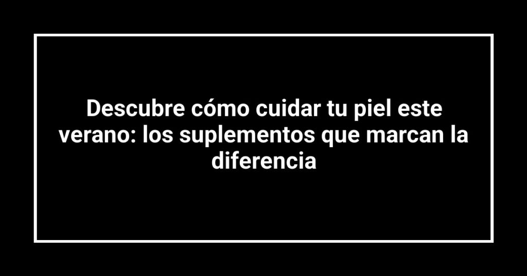 Descubre cómo cuidar tu piel este verano: los suplementos que marcan la diferencia