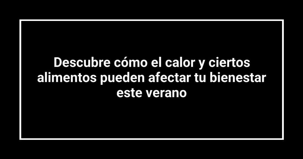 Descubre cómo el calor y ciertos alimentos pueden afectar tu bienestar este verano
