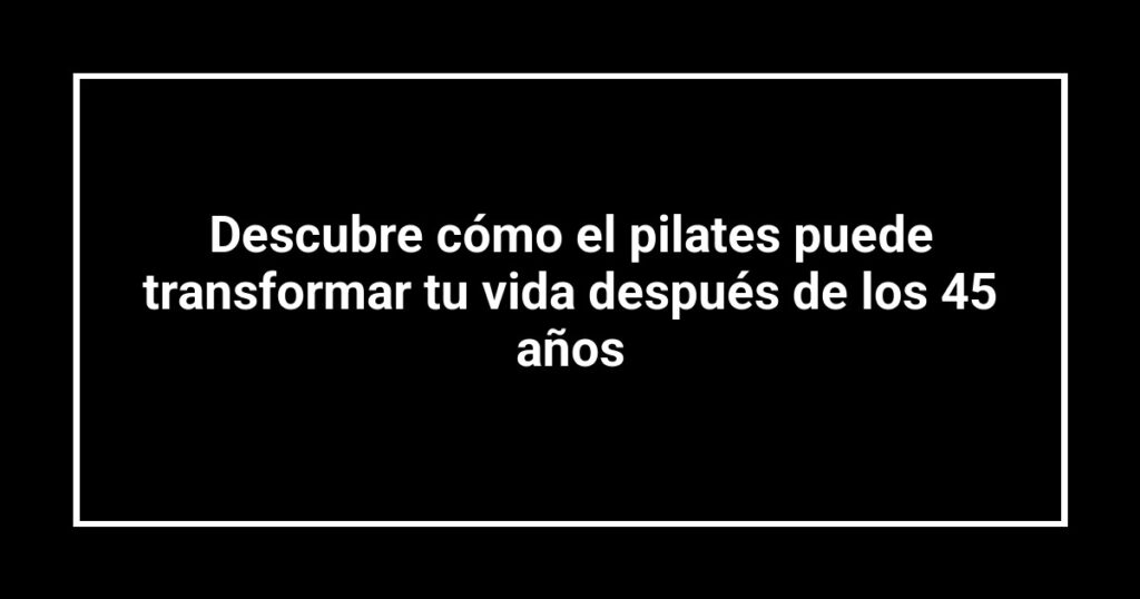 Descubre cómo el pilates puede transformar tu vida después de los 45 años