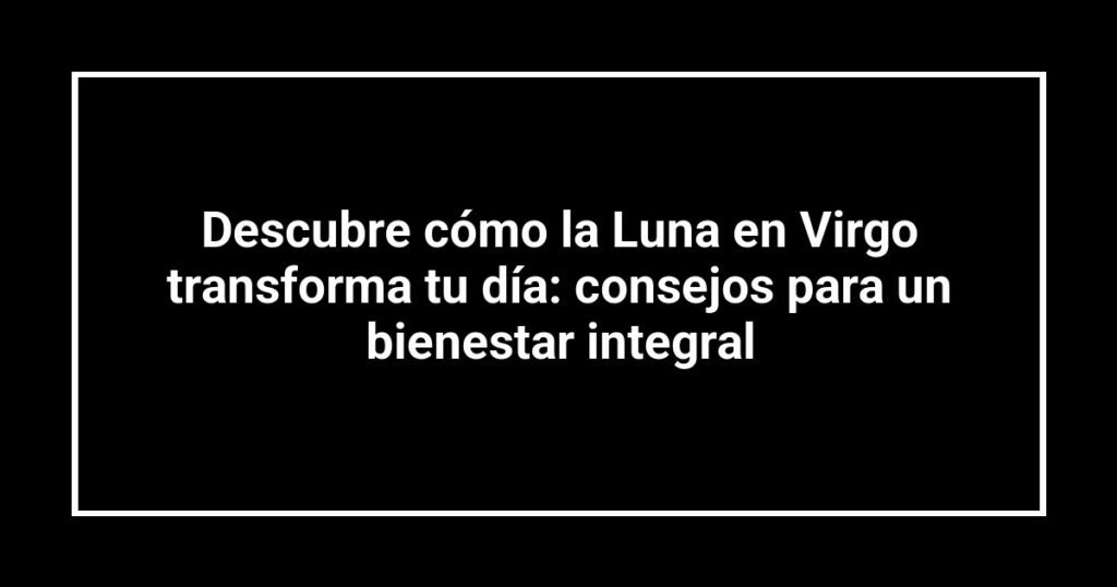 Descubre cómo la Luna en Virgo transforma tu día: consejos para un bienestar integral