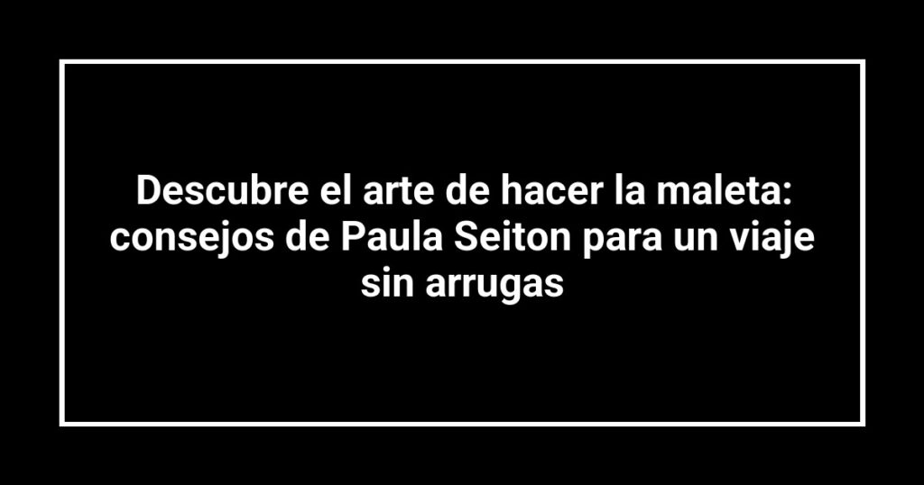 Descubre el arte de hacer la maleta: consejos de Paula Seiton para un viaje sin arrugas