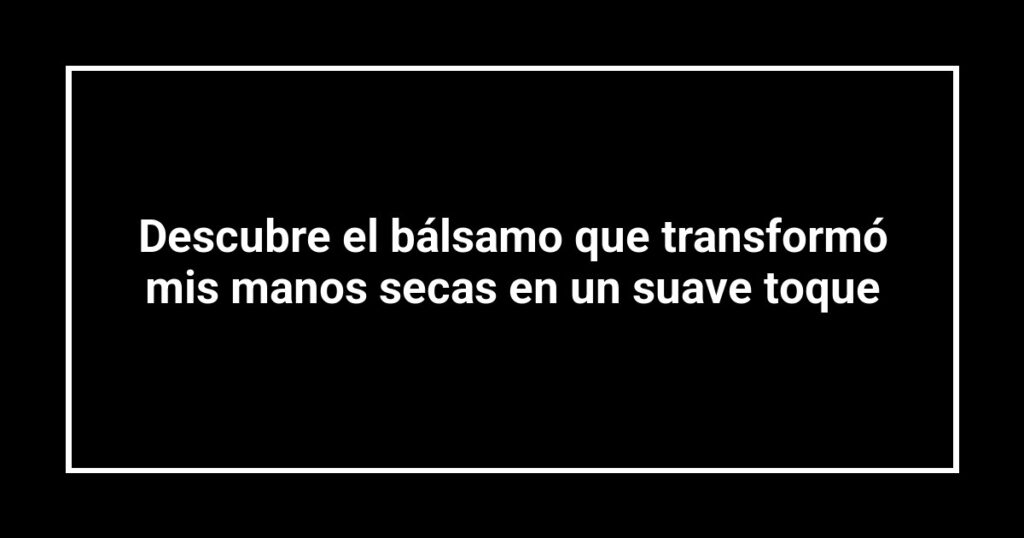 Descubre el bálsamo que transformó mis manos secas en un suave toque