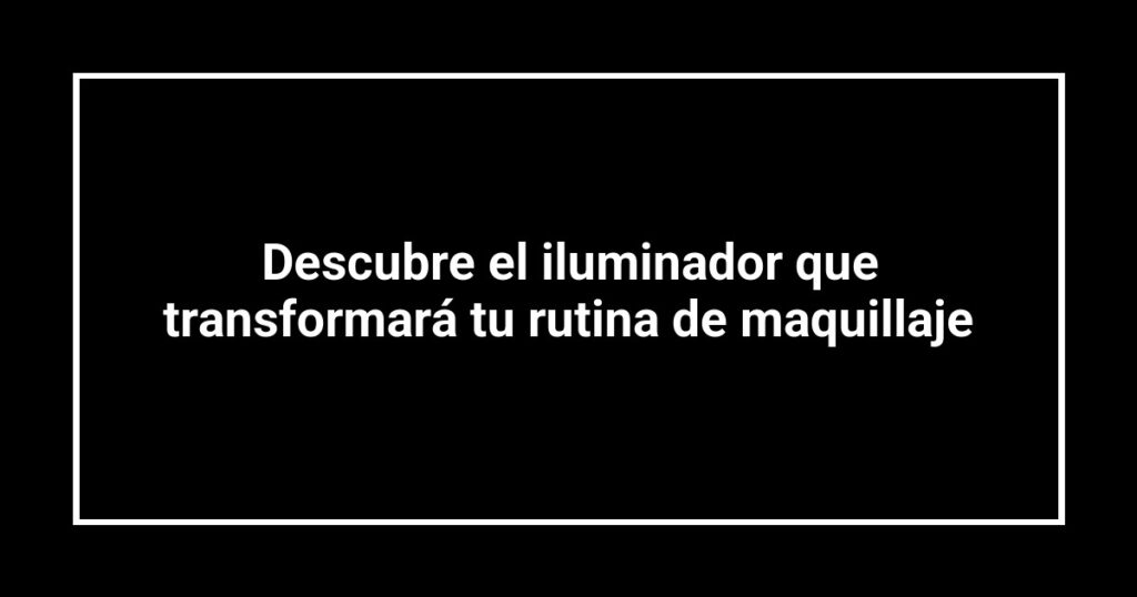 Descubre el iluminador que transformará tu rutina de maquillaje