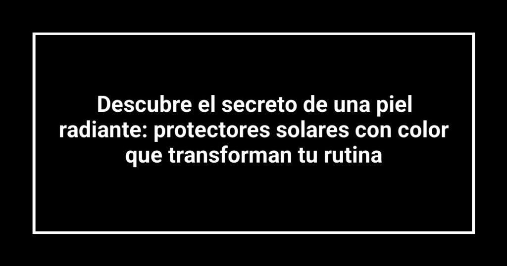 Descubre el secreto de una piel radiante: protectores solares con color que transforman tu rutina