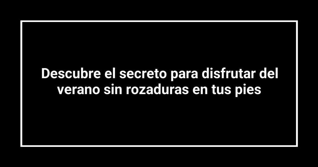 Descubre el secreto para disfrutar del verano sin rozaduras en tus pies