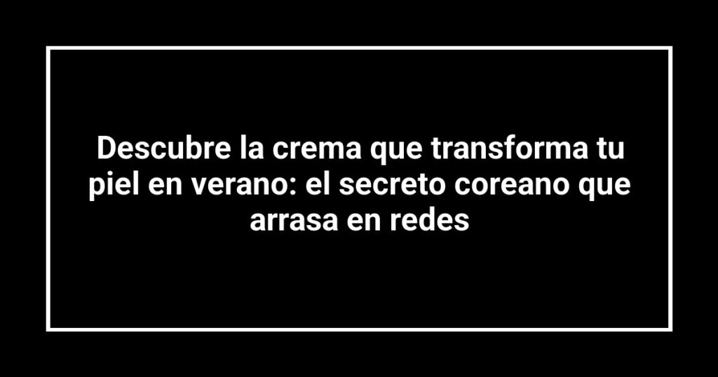 Descubre la crema que transforma tu piel en verano: el secreto coreano que arrasa en redes