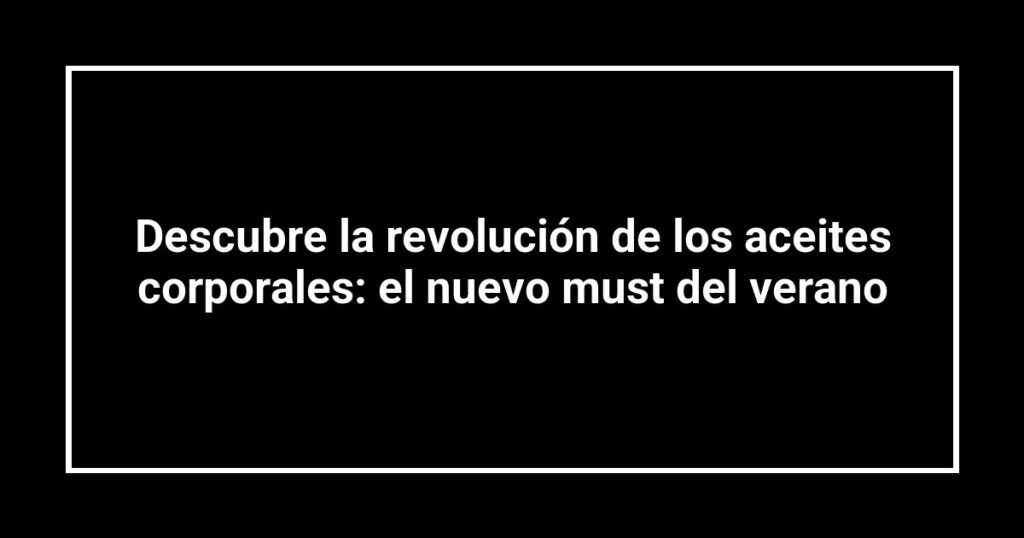 Descubre la revolución de los aceites corporales: el nuevo must del verano