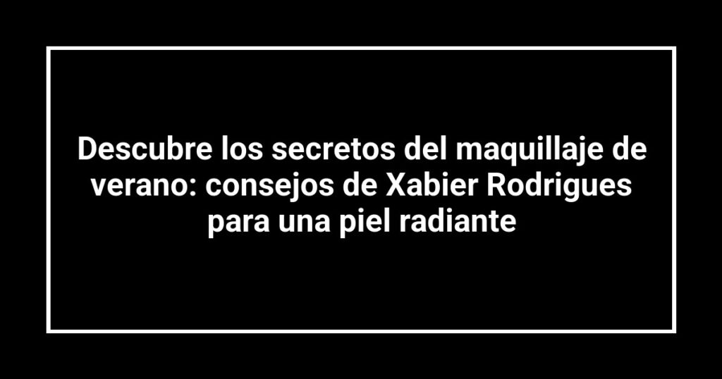Descubre los secretos del maquillaje de verano: consejos de Xabier Rodrigues para una piel radiante