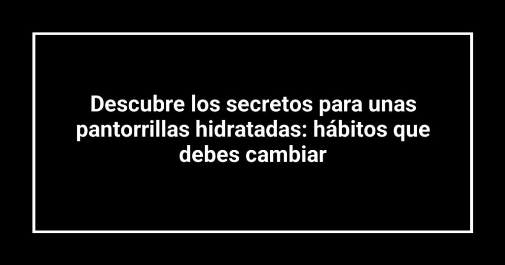 Descubre los secretos para unas pantorrillas hidratadas: hábitos que debes cambiar