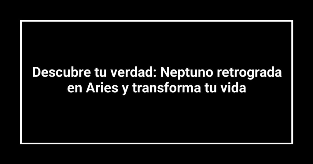 Descubre tu verdad: Neptuno retrograda en Aries y transforma tu vida