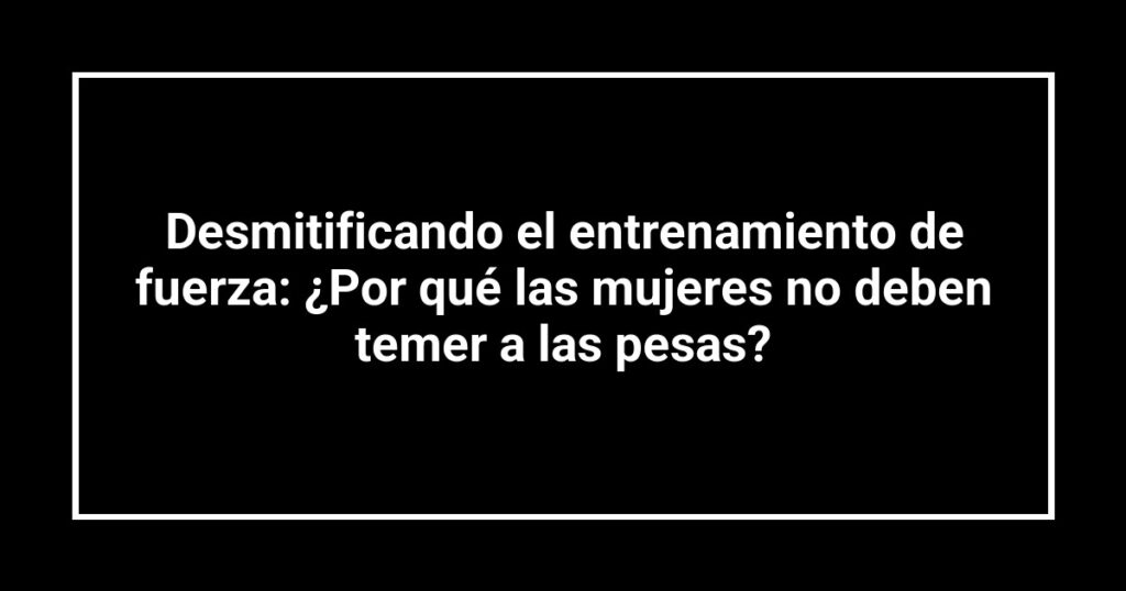 Desmitificando el entrenamiento de fuerza: ¿Por qué las mujeres no deben temer a las pesas?