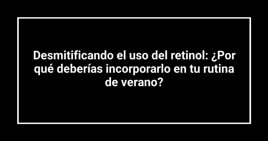 Desmitificando el uso del retinol: ¿Por qué deberías incorporarlo en tu rutina de verano?