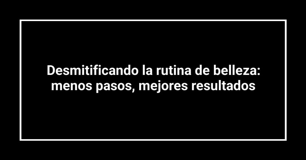 Desmitificando la rutina de belleza: menos pasos, mejores resultados