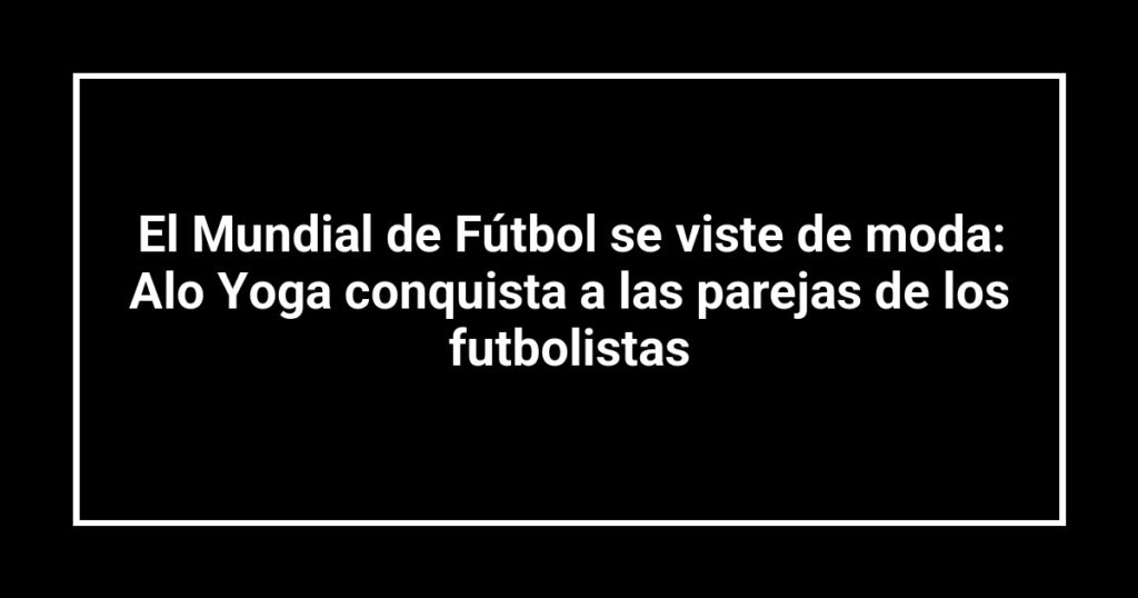 El Mundial de Fútbol se viste de moda: Alo Yoga conquista a las parejas de los futbolistas