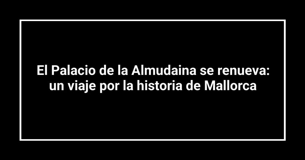 El Palacio de la Almudaina se renueva: un viaje por la historia de Mallorca