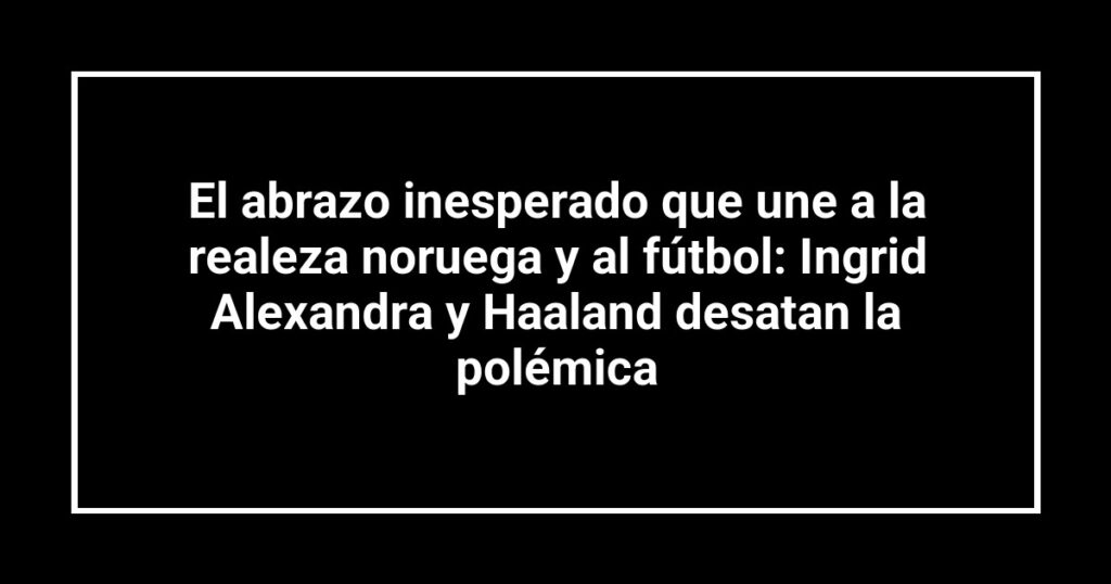 El abrazo inesperado que une a la realeza noruega y al fútbol: Ingrid Alexandra y Haaland desatan la polémica