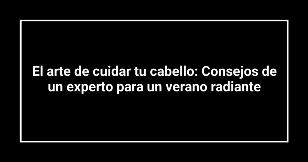 El arte de cuidar tu cabello: Consejos de un experto para un verano radiante