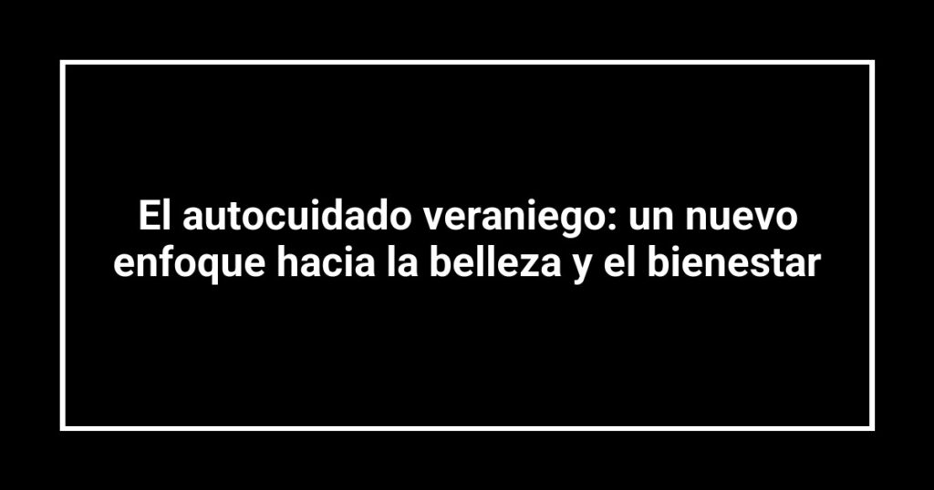 El autocuidado veraniego: un nuevo enfoque hacia la belleza y el bienestar