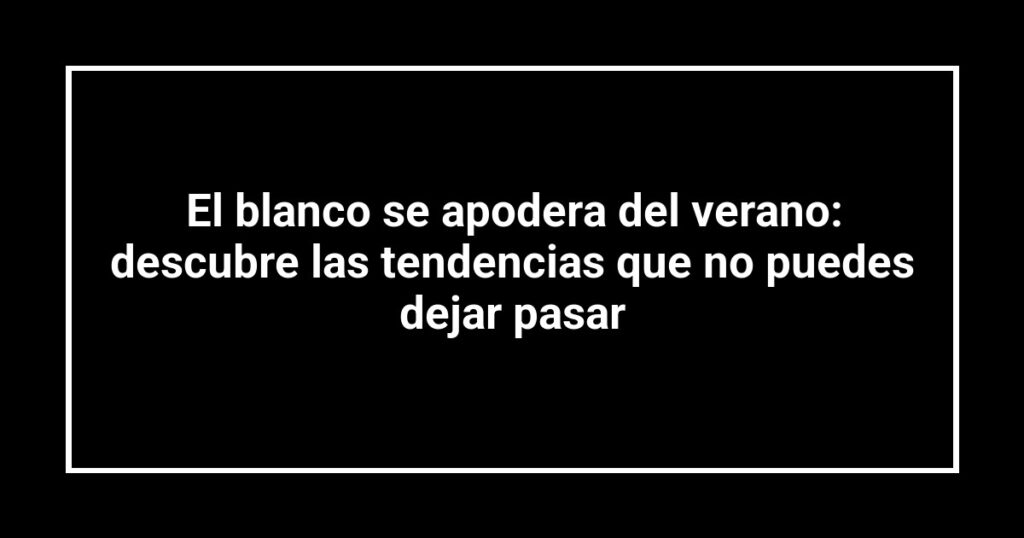 El blanco se apodera del verano: descubre las tendencias que no puedes dejar pasar