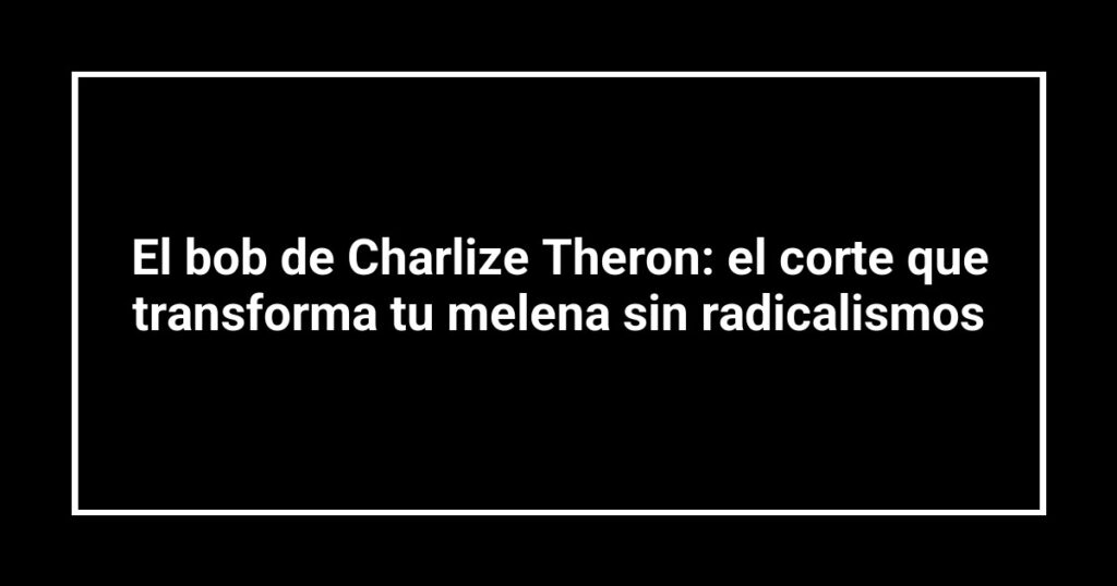 El bob de Charlize Theron: el corte que transforma tu melena sin radicalismos
