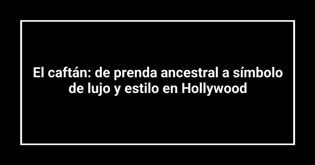 El caftán: de prenda ancestral a símbolo de lujo y estilo en Hollywood