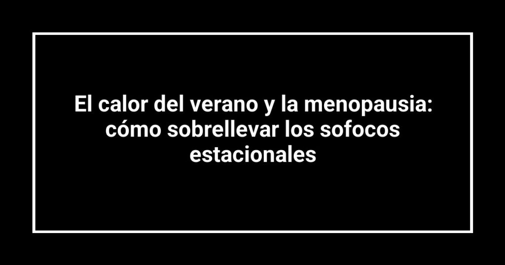 El calor del verano y la menopausia: cómo sobrellevar los sofocos estacionales