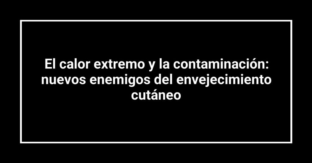 El calor extremo y la contaminación: nuevos enemigos del envejecimiento cutáneo