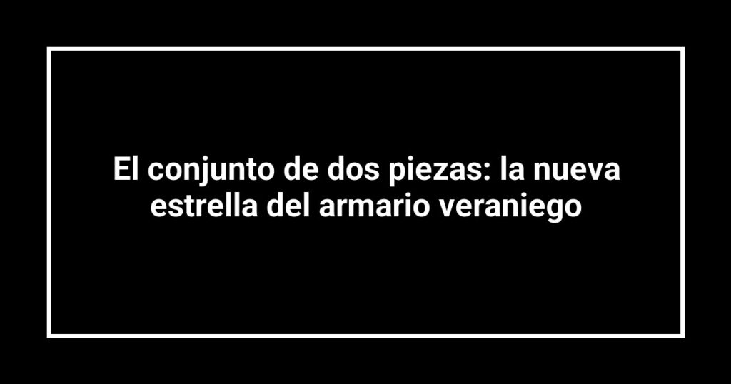 El conjunto de dos piezas: la nueva estrella del armario veraniego