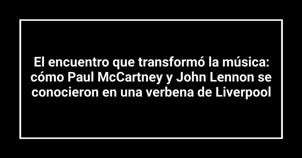 El encuentro que transformó la música: cómo Paul McCartney y John Lennon se conocieron en una verbena de Liverpool