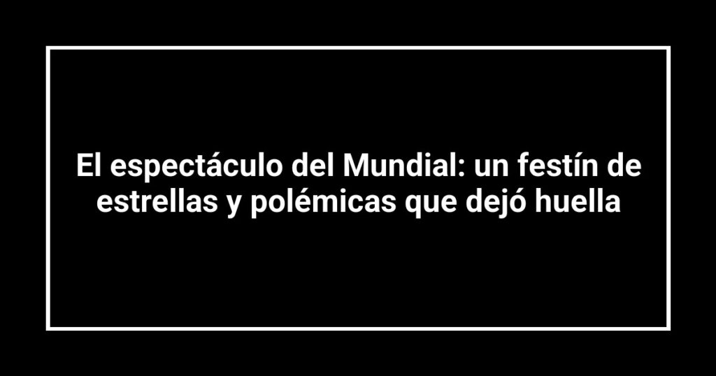 El espectáculo del Mundial: un festín de estrellas y polémicas que dejó huella