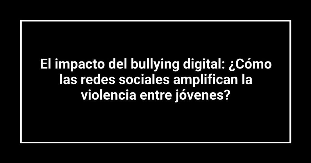 El impacto del bullying digital: ¿Cómo las redes sociales amplifican la violencia entre jóvenes?
