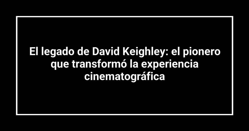El legado de David Keighley: el pionero que transformó la experiencia cinematográfica