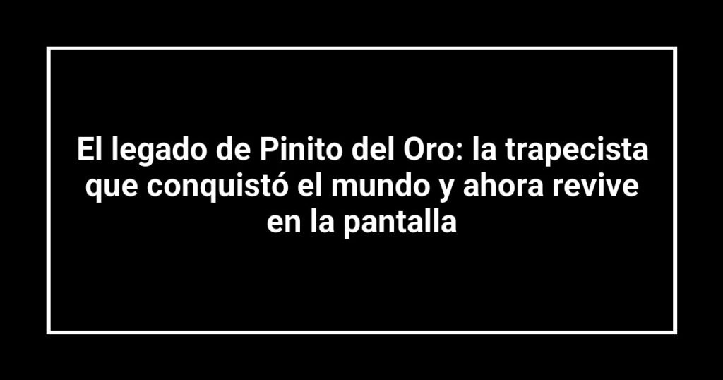 El legado de Pinito del Oro: la trapecista que conquistó el mundo y ahora revive en la pantalla