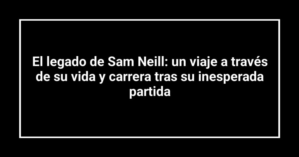 El legado de Sam Neill: un viaje a través de su vida y carrera tras su inesperada partida