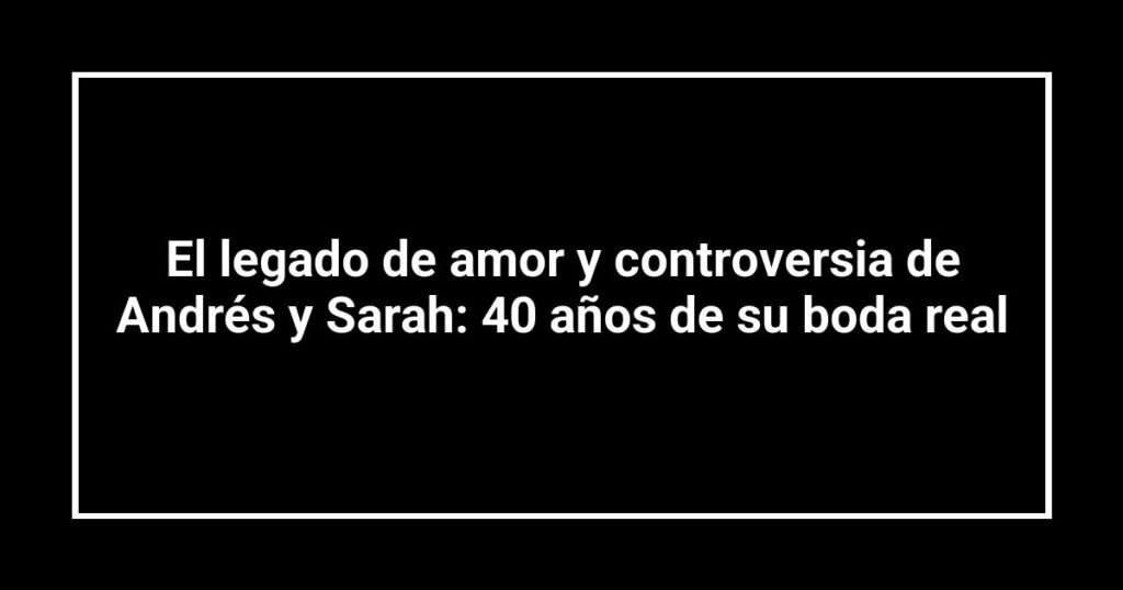 El legado de amor y controversia de Andrés y Sarah: 40 años de su boda real