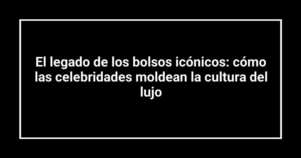 El legado de los bolsos icónicos: cómo las celebridades moldean la cultura del lujo