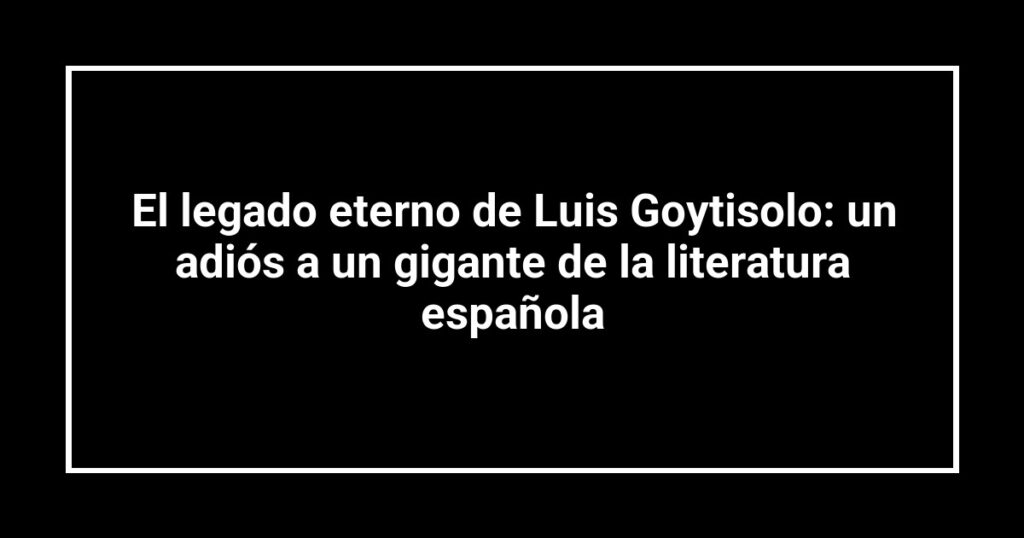 El legado eterno de Luis Goytisolo: un adiós a un gigante de la literatura española