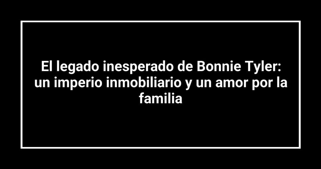 El legado inesperado de Bonnie Tyler: un imperio inmobiliario y un amor por la familia